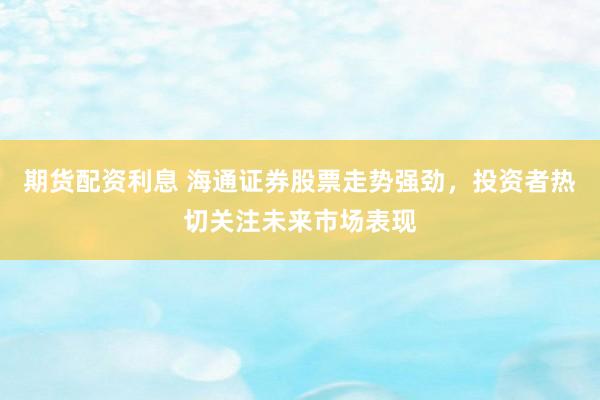 期货配资利息 海通证券股票走势强劲，投资者热切关注未来市场表现