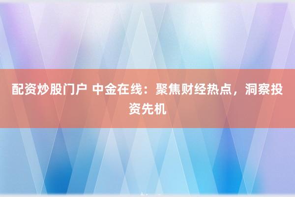 配资炒股门户 中金在线：聚焦财经热点，洞察投资先机