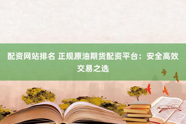 配资网站排名 正规原油期货配资平台：安全高效交易之选