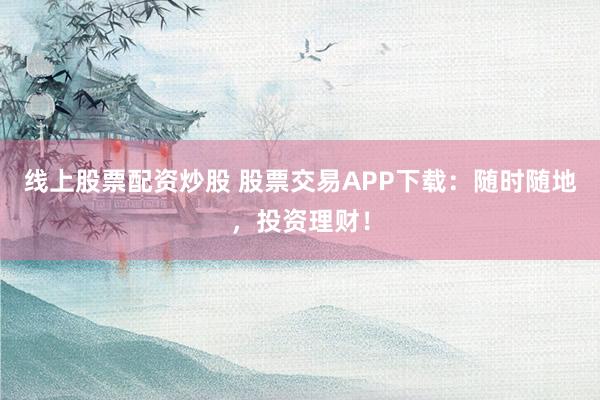 线上股票配资炒股 股票交易APP下载：随时随地，投资理财！
