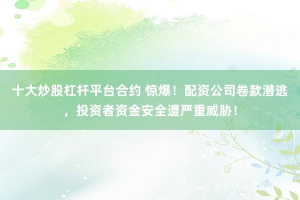 十大炒股杠杆平台合约 惊爆！配资公司卷款潜逃，投资者资金安全遭严重威胁！
