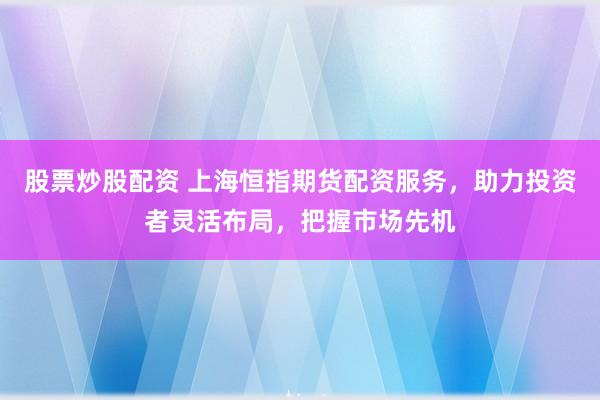 股票炒股配资 上海恒指期货配资服务，助力投资者灵活布局，把握市场先机