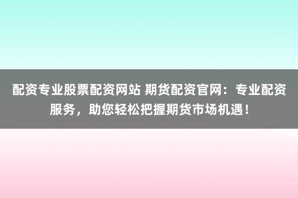 配资专业股票配资网站 期货配资官网：专业配资服务，助您轻松把握期货市场机遇！