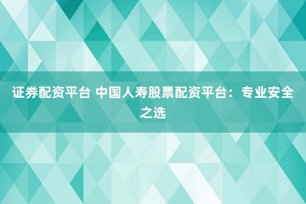 证券配资平台 中国人寿股票配资平台：专业安全之选