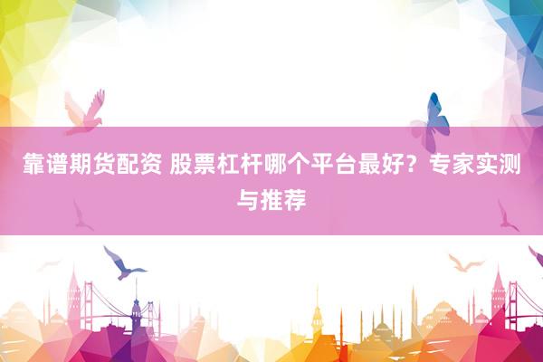 靠谱期货配资 股票杠杆哪个平台最好？专家实测与推荐