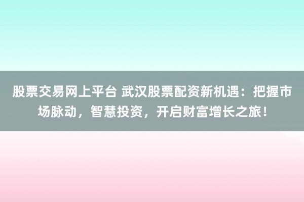 股票交易网上平台 武汉股票配资新机遇：把握市场脉动，智慧投资，开启财富增长之旅！