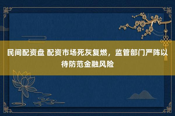 民间配资盘 配资市场死灰复燃，监管部门严阵以待防范金融风险