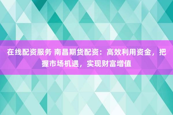 在线配资服务 南昌期货配资：高效利用资金，把握市场机遇，实现财富增值
