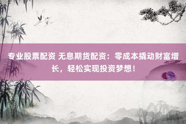 专业股票配资 无息期货配资：零成本撬动财富增长，轻松实现投资梦想！