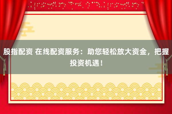 股指配资 在线配资服务：助您轻松放大资金，把握投资机遇！