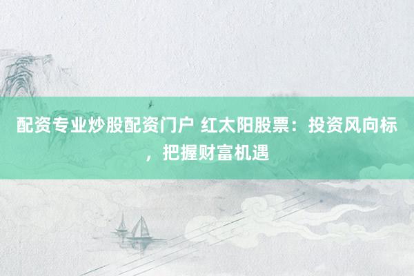 配资专业炒股配资门户 红太阳股票：投资风向标，把握财富机遇