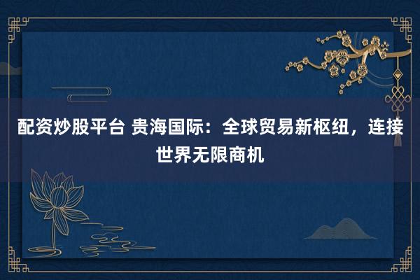 配资炒股平台 贵海国际：全球贸易新枢纽，连接世界无限商机