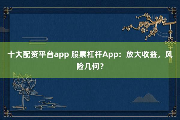 十大配资平台app 股票杠杆App：放大收益，风险几何？