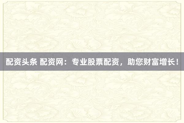 配资头条 配资网：专业股票配资，助您财富增长！