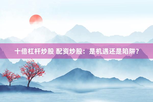 十倍杠杆炒股 配资炒股：是机遇还是陷阱？