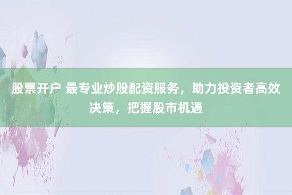 股票开户 最专业炒股配资服务，助力投资者高效决策，把握股市机遇