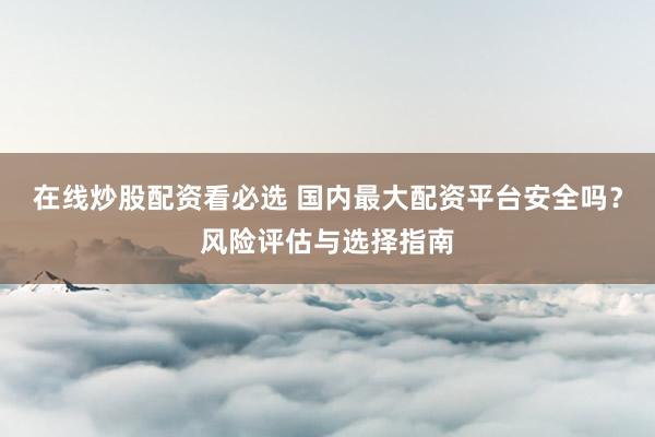 在线炒股配资看必选 国内最大配资平台安全吗？风险评估与选择指南