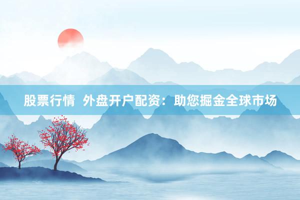 股票行情  外盘开户配资：助您掘金全球市场