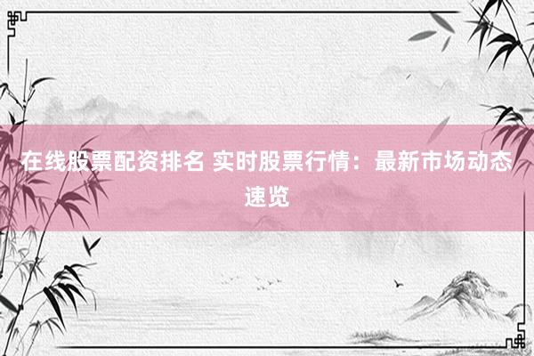 在线股票配资排名 实时股票行情：最新市场动态速览