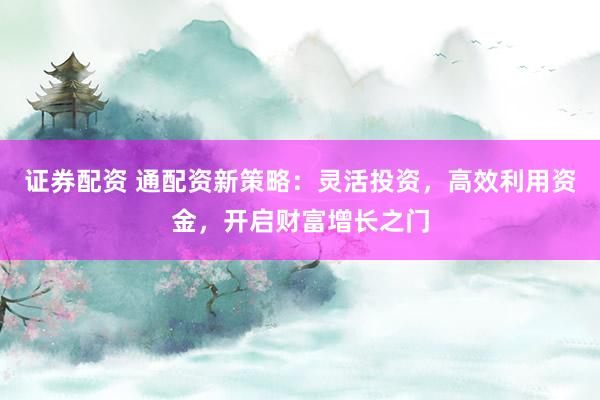 证券配资 通配资新策略：灵活投资，高效利用资金，开启财富增长之门
