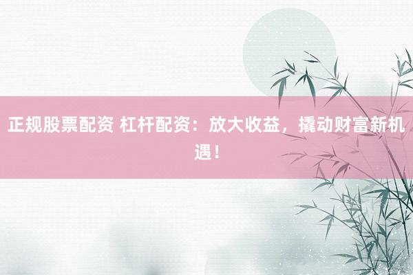 正规股票配资 杠杆配资：放大收益，撬动财富新机遇！