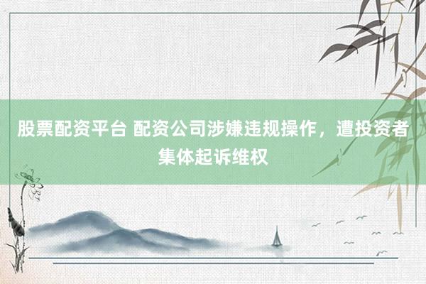 股票配资平台 配资公司涉嫌违规操作,遭投资者集体起诉维权