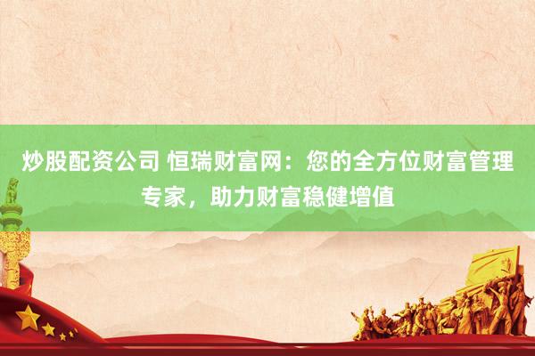 炒股配资公司 恒瑞财富网：您的全方位财富管理专家，助力财富稳健增值