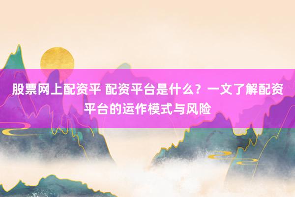 股票网上配资平 配资平台是什么？一文了解配资平台的运作模式与风险