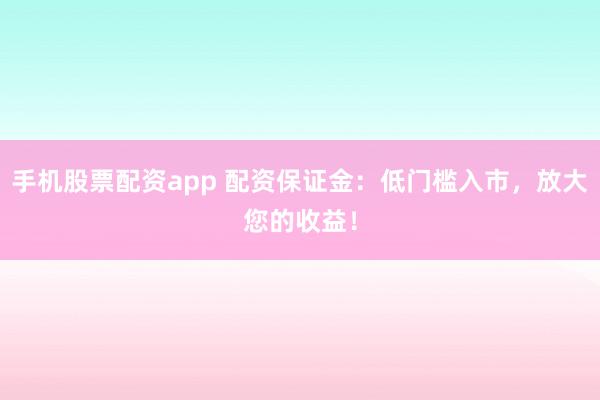 手机股票配资app 配资保证金：低门槛入市，放大您的收益！